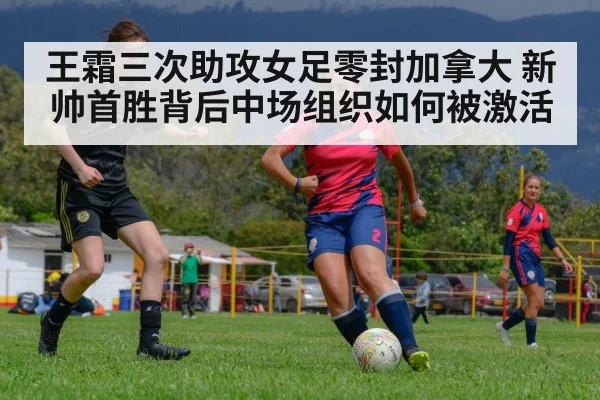 王霜三次助攻女足零封加拿大 新帅首胜背后中场组织如何被激活