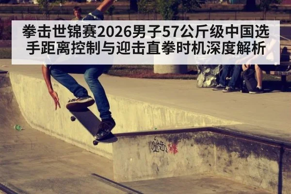 拳击世锦赛2026男子57公斤级中国选手距离控制与迎击直拳时机深度解析