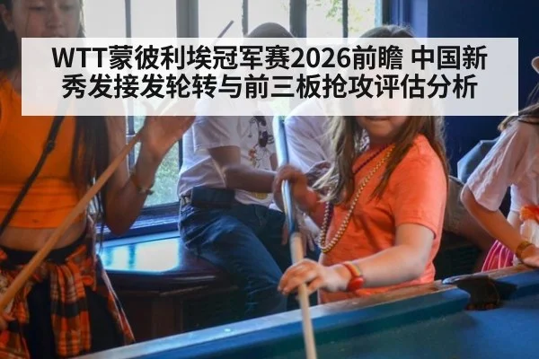 WTT蒙彼利埃冠军赛2026前瞻 中国新秀发接发轮转与前三板抢攻评估分析