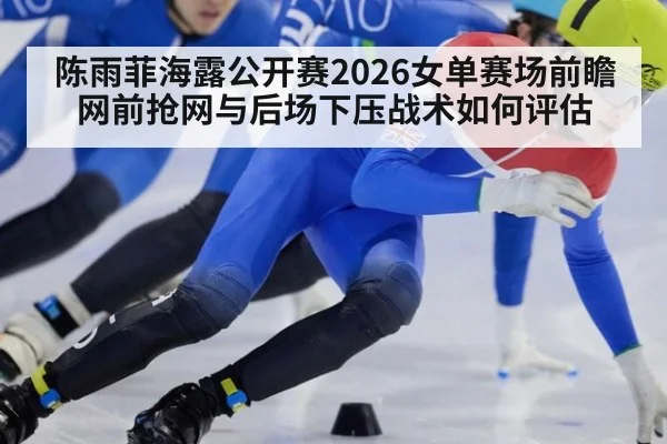 陈雨菲海露公开赛2026女单赛场前瞻 网前抢网与后场下压战术如何评估